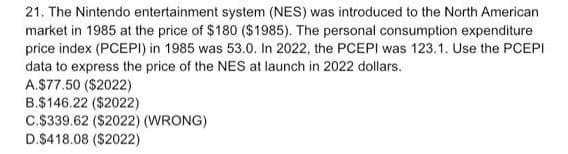 21. The Nintendo entertainment system (NES) was introduced to the North American
market in 1985 at the price of $180 ($1985). The personal consumption expenditure
price index (PCEPI) in 1985 was 53.0. In 2022, the PCEPI was 123.1. Use the PCEPI
data to express the price of the NES at launch in 2022 dollars.
A.$77.50 ($2022)
B.$146.22 ($2022)
C.$339.62 ($2022) (WRONG)
D.$418.08 ($2022)