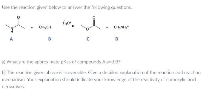 Use the reaction given below to answer the following questions.
A
CH₂OH
B
H₂O+
C
+ CH3NH3*
D
a) What are the approximate pKas of compounds A and B?
b) The reaction given above is irreversible. Give a detailed explanation of the reaction and reaction
mechanism. Your explanation should indicate your knowledge of the reactivity of carboxylic acid
derivatives.