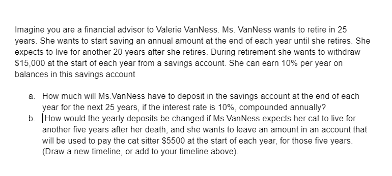 Imagine you are a financial advisor to Valerie VanNess. Ms. VanNess wants to retire in 25
years. She wants to start saving an annual amount at the end of each year until she retires. She
expects to live for another 20 years after she retires. During retirement she wants to withdraw
$15,000 at the start of each year from a savings account. She can earn 10% per year on
balances in this savings account
a. How much will Ms. VanNess have to deposit in the savings account at the end of each
year for the next 25 years, if the interest rate is 10%, compounded annually?
b. How would the yearly deposits be changed if Ms VanNess expects her cat to live for
another five years after her death, and she wants to leave an amount in an account that
will be used to pay the cat sitter $5500 at the start of each year, for those five years.
(Draw a new timeline, or add to your timeline above).