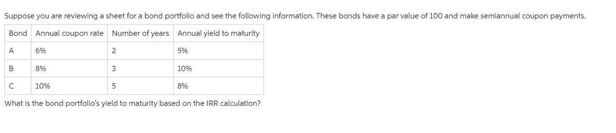 Suppose you are reviewing a sheet for a bond portfolio and see the following information. These bonds have a par value of 100 and make semiannual coupon payments.
Bond Annual coupon rate
Number of years Annual yield to maturity
A
B
с
6%
8%
10%
2
3
5
5%
10%
8%
What is the bond portfolio's yield to maturity based on the IRR calculation?