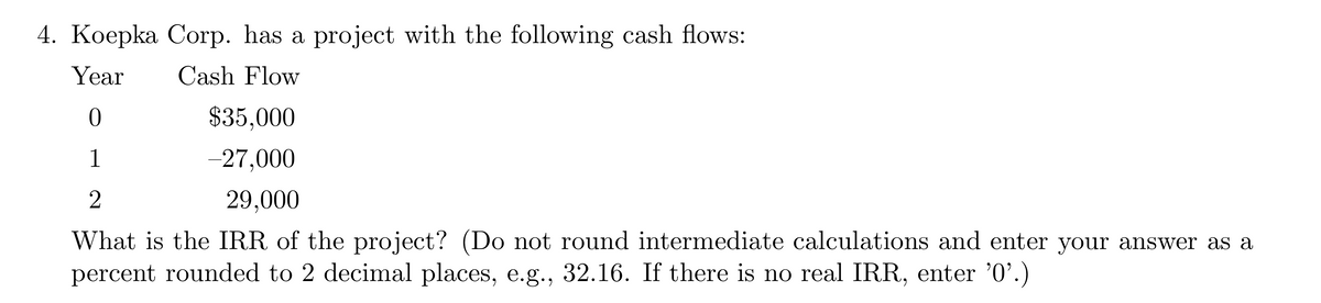 4. Koepka Corp. has a project with the following cash flows:
Year
Cash Flow
0
$35,000
1
-27,000
2
29,000
What is the IRR of the project? (Do not round intermediate calculations and enter your answer as a
percent rounded to 2 decimal places, e.g., 32.16. If there is no real IRR, enter '0'.)