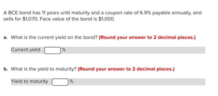 A BCE bond has 11 years until maturity and a coupon rate of 6.9% payable annually, and
sells for $1,070. Face value of the bond is $1,000.
a. What is the current yield on the bond? (Round your answer to 2 decimal places.)
Current yield
%
b. What is the yield to maturity? (Round your answer to 2 decimal places.)
Yield to maturity
%