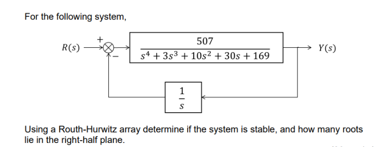 For the following system,
R(s)
507
s4 +353 + 10s² + 30s +169
1
S
Y(s)
Using a Routh-Hurwitz array determine if the system is stable, and how many roots
lie in the right-half plane.