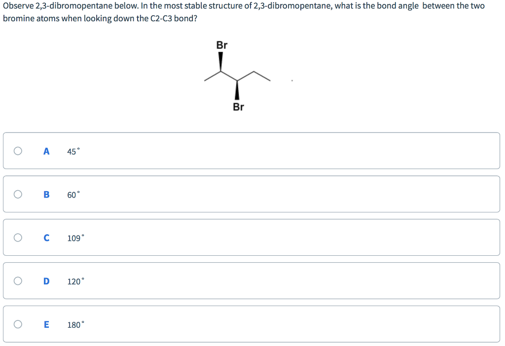 Observe 2,3-dibromopentane below. In the most stable structure of 2,3-dibromopentane, what is the bond angle between the two
bromine atoms when looking down the C2-C3 bond?
O
O
O
O
O
A 45°
B
с
60°
E
109°
D 120°
180°
Br
į
Br