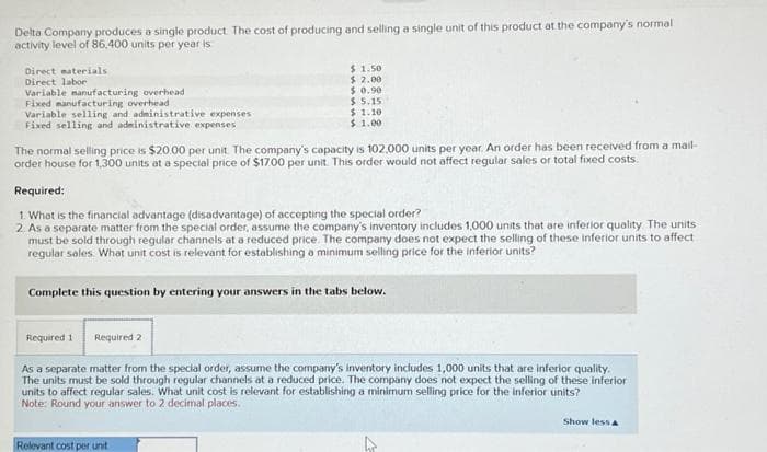 Delta Company produces a single product. The cost of producing and selling a single unit of this product at the company's normal
activity level of 86,400 units per year is
Direct materials
Direct labor
Variable manufacturing overhead
Fixed manufacturing overhead
Variable selling and administrative expenses
Fixed selling and administrative expenses
The normal selling price is $20.00 per unit. The company's capacity is 102.000 units per year. An order has been received from a mail-
order house for 1,300 units at a special price of $17.00 per unit. This order would not affect regular sales or total fixed costs.
Required:
1. What is the financial advantage (disadvantage) of accepting the special order?
2. As a separate matter from the special order, assume the company's inventory includes 1,000 units that are inferior quality. The units
must be sold through regular channels at a reduced price. The company does not expect the selling of these inferior units to affect
regular sales. What unit cost is relevant for establishing a minimum selling price for the inferior units?
Complete this question by entering your answers in the tabs below.
Required 1
$1.50
$2.00
$0.90
$ 5.15
$1.10
$1.00
Required 2
As a separate matter from the special order, assume the company's inventory includes 1,000 units that are inferior quality.
The units must be sold through regular channels at a reduced price. The company does not expect the selling of these inferior
units to affect regular sales. What unit cost is relevant for establishing a minimum selling price for the inferior units?
Note: Round your answer to 2 decimal places.
Relevant cost per unit
Show less A