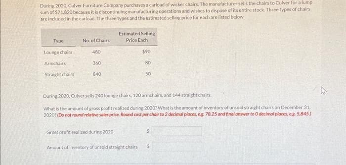 During 2020, Culver Furniture Company purchases a carload of wicker chairs. The manufacturer sells the chairs to Culver for a lump
sum of $71,820 because it is discontinuing manufacturing operations and wishes to dispose of its entire stock. Three types of chairs
are included in the carload. The three types and the estimated selling price for each are listed below.
Type
Lounge chairs
Armchairs
Straight chairs
No. of Chairs:
480
360
840
Estimated Selling
Price Each
$90
80
Gross profit realized during 2020
Amount of inventory of unsold straight chairs
50
During 2020, Culver sells 240 lounge chairs, 120 armchairs, and 144 straight chairs.
What is the amount of gross profit realized during 2020? What is the amount of inventory of unsold straight chairs on December 31,
2020? (Do not round relative sales price. Round cost per chair to 2 decimal places, e.g. 78.25 and final answer to 0 decimal places, eg. 5,845.)
$
$