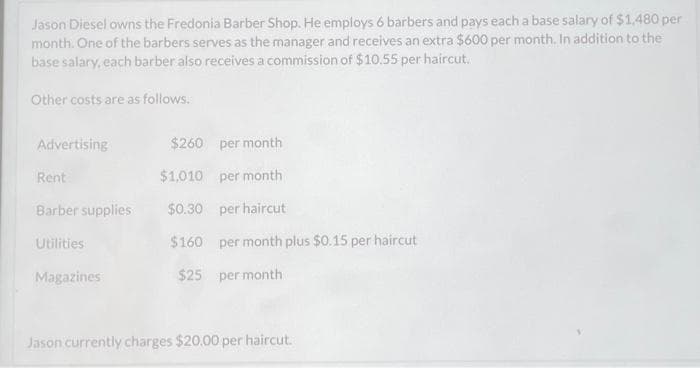 Jason Diesel owns the Fredonia Barber Shop. He employs 6 barbers and pays each a base salary of $1,480 per
month. One of the barbers serves as the manager and receives an extra $600 per month. In addition to the
base salary, each barber also receives a commission of $10.55 per haircut.
Other costs are as follows.
Advertising
Rent
Barber supplies
Utilities
Magazines
$260 per month
$1,010
per month
$0.30 per haircut
$160 per month plus $0.15 per haircut
$25 per month
Jason currently charges $20.00 per haircut.