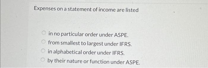 Expenses on a statement of income are listed
in no particular order under ASPE.
from smallest to largest under IFRS.
in alphabetical order under IFRS.
by their nature or function under ASPE.