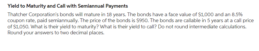Yield to Maturity and Call with Semiannual Payments
Thatcher Corporation's bonds will mature in 18 years. The bonds have a face value of $1,000 and an 8.5%
coupon rate, paid semiannually. The price of the bonds is $950. The bonds are callable in 5 years at a call price
of $1,050. What is their yield to maturity? What is their yield to call? Do not round intermediate calculations.
Round your answers to two decimal places.