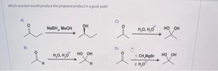 Which reaction would produce the proposed product in a good yield?
H
NaBH, MeOH
Н,О, Н,О
OH
НО ОН
Н
НО, Н,О
1. CH,MgBr
2. 1,0
HO OH
X
НО ОН
х