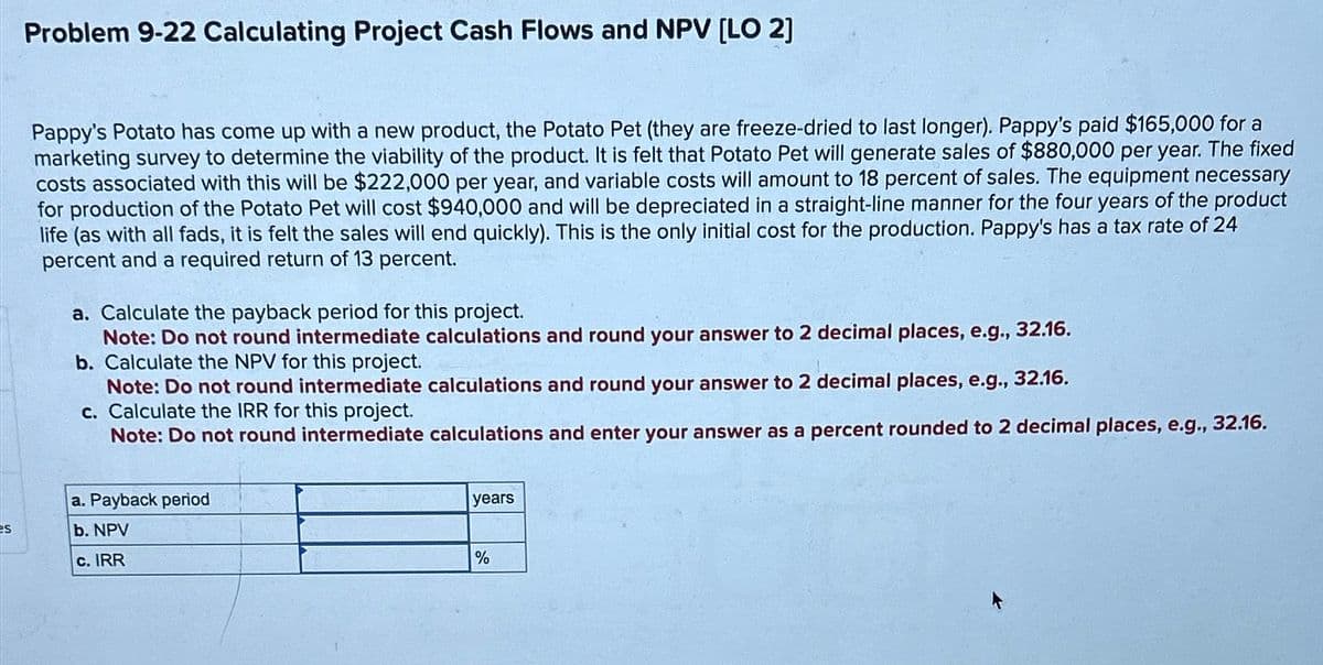 Problem 9-22 Calculating Project Cash Flows and NPV [LO 2]
Pappy's Potato has come up with a new product, the Potato Pet (they are freeze-dried to last longer). Pappy's paid $165,000 for a
marketing survey to determine the viability of the product. It is felt that Potato Pet will generate sales of $880,000 per year. The fixed
costs associated with this will be $222,000 per year, and variable costs will amount to 18 percent of sales. The equipment necessary
for production of the Potato Pet will cost $940,000 and will be depreciated in a straight-line manner for the four years of the product
life (as with all fads, it is felt the sales will end quickly). This is the only initial cost for the production. Pappy's has a tax rate of 24
percent and a required return of 13 percent.
a. Calculate the payback period for this project.
Note: Do not round intermediate calculations and round your answer to 2 decimal places, e.g., 32.16.
b. Calculate the NPV for this project.
Note: Do not round intermediate calculations and round your answer to 2 decimal places, e.g., 32.16.
c. Calculate the IRR for this project.
Note: Do not round intermediate calculations and enter your answer as a percent rounded to 2 decimal places, e.g., 32.16.
a. Payback period
es
b. NPV
c. IRR
years
%