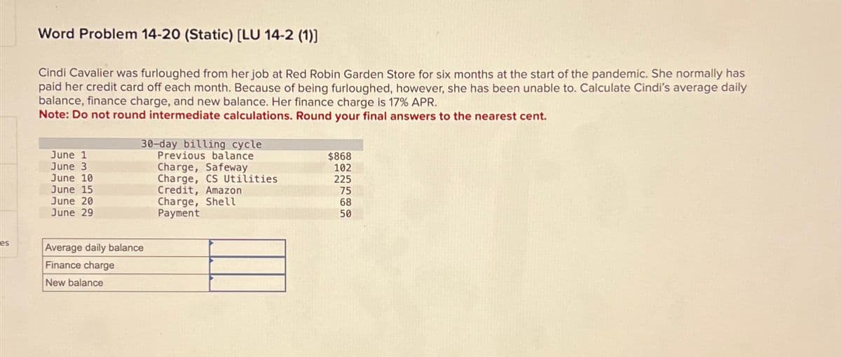 es
Word Problem 14-20 (Static) [LU 14-2 (1)]
Cindi Cavalier was furloughed from her job at Red Robin Garden Store for six months at the start of the pandemic. She normally has
paid her credit card off each month. Because of being furloughed, however, she has been unable to. Calculate Cindi's average daily
balance, finance charge, and new balance. Her finance charge is 17% APR.
Note: Do not round intermediate calculations. Round your final answers to the nearest cent.
30-day billing cycle
June 1
June 3
Previous balance
$868
Charge, Safeway
102
June 10
Charge, CS Utilities
225
June 15
Credit, Amazon
75
June 20
Charge, Shell
68
June 29
50
Average daily balance
Finance charge
Payment
New balance