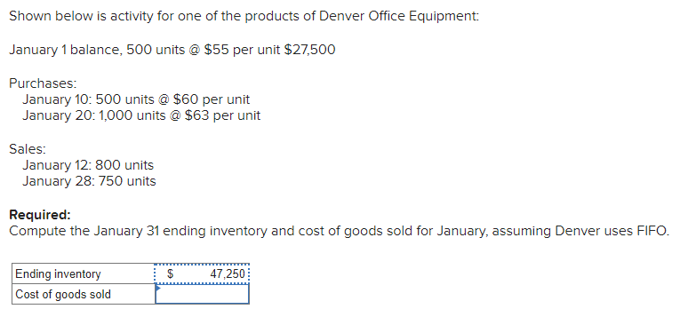 Shown below is activity for one of the products of Denver Office Equipment:
January 1 balance, 500 units @ $55 per unit $27,500
Purchases:
January 10: 500 units @ $60 per unit
January 20: 1,000 units @ $63 per unit
Sales:
January 12: 800 units
January 28: 750 units
Required:
Compute the January 31 ending inventory and cost of goods sold for January, assuming Denver uses FIFO.
Ending inventory
Cost of goods sold
47,250
