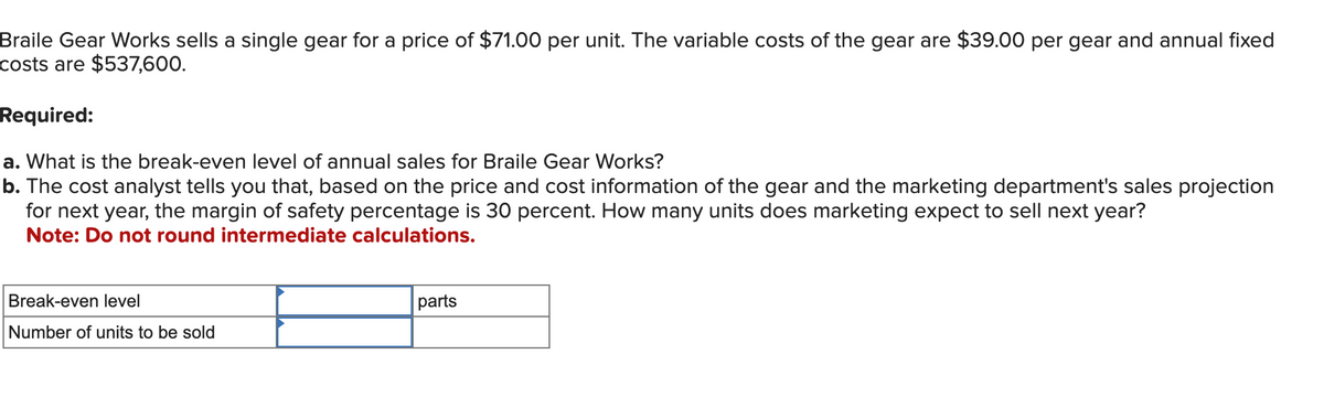 Braile Gear Works sells a single gear for a price of $71.00 per unit. The variable costs of the gear are $39.00 per gear and annual fixed
costs are $537,600.
Required:
a. What is the break-even level of annual sales for Braile Gear Works?
b. The cost analyst tells you that, based on the price and cost information of the gear and the marketing department's sales projection
for next year, the margin of safety percentage is 30 percent. How many units does marketing expect to sell next year?
Note: Do not round intermediate calculations.
Break-even level
Number of units to be sold
parts