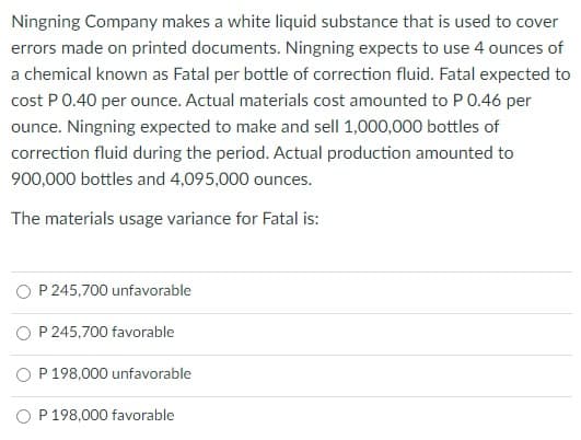 Ningning Company makes a white liquid substance that is used to cover
errors made on printed documents. Ningning expects to use 4 ounces of
a chemical known as Fatal per bottle of correction fluid. Fatal expected to
cost P0.40 per ounce. Actual materials cost amounted to P 0.46 per
ounce. Ningning expected to make and sell 1,000,000 bottles of
correction fluid during the period. Actual production amounted to
900,000 bottles and 4,095,000 ounces.
The materials usage variance for Fatal is:
P 245,700 unfavorable
O P 245,700 favorable
P 198,000 unfavorable
O P 198,000 favorable
