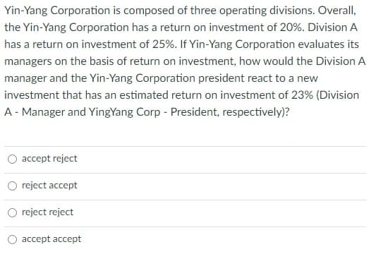 Yin-Yang Corporation is composed of three operating divisions. Overall,
the Yin-Yang Corporation has a return on investment of 20%. Division A
has a return on investment of 25%. If Yin-Yang Corporation evaluates its
managers on the basis of return on investment, how would the Division A
manager and the Yin-Yang Corporation president react to a new
investment that has an estimated return on investment of 23% (Division
A - Manager and YingYang Corp - President, respectively)?
accept reject
reject accept
reject reject
O accept accept
