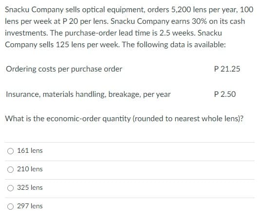 Snacku Company sells optical equipment, orders 5,200 lens per year, 100
lens per week at P 20 per lens. Snacku Company earns 30% on its cash
investments. The purchase-order lead time is 2.5 weeks. Snacku
Company sells 125 lens per week. The following data is available:
Ordering costs per purchase order
P 21.25
Insurance, materials handling, breakage, per year
P 2.50
What is the economic-order quantity (rounded to nearest whole lens)?
161 lens
O 210 lens
325 lens
297 lens
