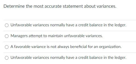 Determine the most accurate statement about variances.
O Unfavorable variances normally have a credit balance in the ledger.
Managers attempt to maintain unfavorable variances.
O A favorable variance is not always beneficial for an organization.
O Unfavorable variances normally have a credit balance in the ledger.
