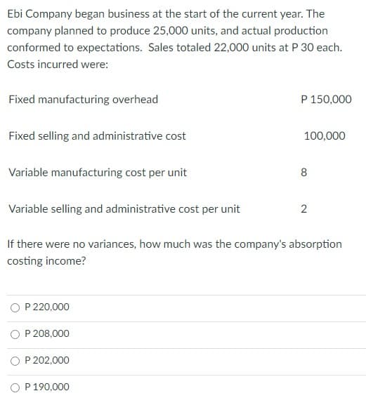 Ebi Company began business at the start of the current year. The
company planned to produce 25,000 units, and actual production
conformed to expectations. Sales totaled 22,000 units at P 30 each.
Costs incurred were:
Fixed manufacturing overhead
P 150,000
Fixed selling and administrative cost
100,000
Variable manufacturing cost per unit
8
Variable selling and administrative cost per unit
2
If there were no variances, how much was the company's absorption
costing income?
O P 220,000
P 208,000
O P 202,000
P 190,000
