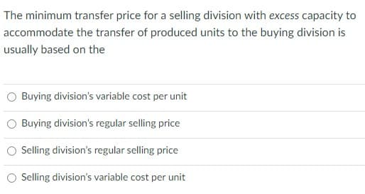 The minimum transfer price for a selling division with excess capacity to
accommodate the transfer of produced units to the buying division is
usually based on the
Buying division's variable cost per unit
Buying division's regular selling price
Selling division's regular selling price
Selling division's variable cost per unit
