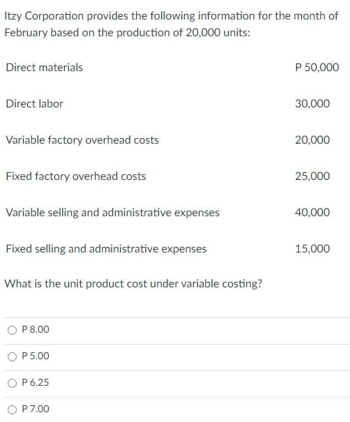 Itzy Corporation provides the following information for the month of
February based on the production of 20,000 units:
Direct materials
P 50,000
Direct labor
30,000
Variable factory overhead costs
20,000
Fixed factory overhead costs
25,000
Variable selling and administrative expenses
40,000
Fixed selling and administrative expenses
15,000
What is the unit product cost under variable costing?
P8.00
P 5.00
P 6.25
P7.00
