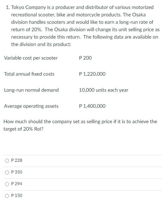 1. Tokyo Company is a producer and distributor of various motorized
recreational scooter, bike and motorcycle products. The Osaka
division handles scooters and would like to earn a long-run rate of
return of 20%. The Osaka division will change its unit selling price as
necessary to provide this return. The following data are available on
the division and its product:
Variable cost per scooter
P 200
Total annual fixed costs
P 1,220,000
Long-run normal demand
10,000 units each year
Average operating assets
P 1,400,000
How much should the company set as selling price if it is to achieve the
target of 20% Rol?
O P 228
O P 350
P 294
O P 150
