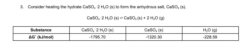 3. Consider heating the hydrate CaSO, 2 H,0 (s) to form the anhydrous salt, CasO, (s).
CaSO, 2 H,0 (s) 2 CaSO, (s) + 2 H,O (g)
Substance
CaSO, 2 H2O (s)
CaSO, (s)
H2O (g)
AG` (kJ/mol)
-1795.70
-1320.30
-228.59
