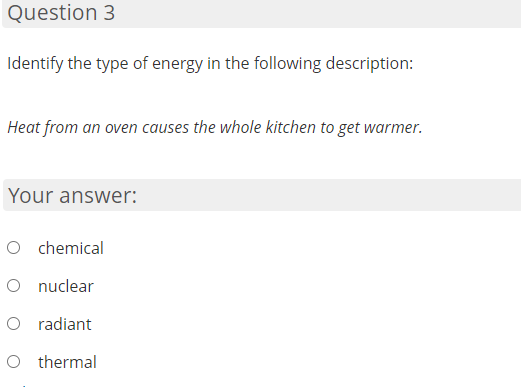 Question 3
Identify the type of energy in the following description:
Heat from an oven causes the whole kitchen to get warmer.
Your answer:
O chemical
O nuclear
O radiant
O thermal
