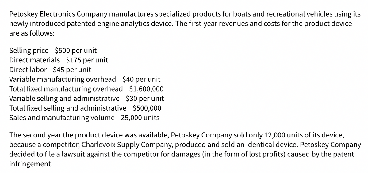 Petoskey Electronics Company manufactures specialized products for boats and recreational vehicles using its
newly introduced patented engine analytics device. The first-year revenues and costs for the product device
are as follows:
Selling price $500 per unit
Direct materials $175 per unit
Direct labor $45 per unit
Variable manufacturing overhead $40 per unit
Total fixed manufacturing overhead $1,600,000
Variable selling and administrative $30 per unit
Total fixed selling and administrative $500,000
Sales and manufacturing volume 25,000 units
The second year the product device was available, Petoskey Company sold only 12,000 units of its device,
because a competitor, Charlevoix Supply Company, produced and sold an identical device. Petoskey Company
decided to file a lawsuit against the competitor for damages (in the form of lost profits) caused by the patent
infringement.
