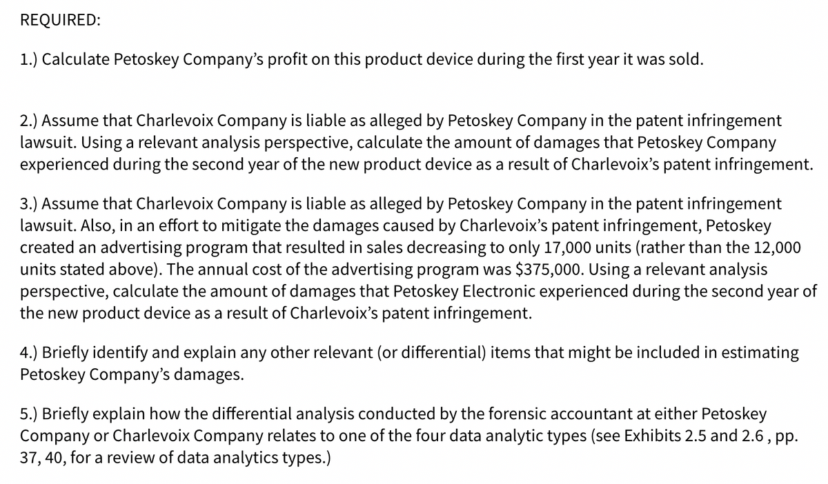 REQUIRED:
1.) Calculate Petoskey Company's profit on this product device during the first year it was sold.
2.) Assume that Charlevoix Company is liable as alleged by Petoskey Company in the patent infringement
lawsuit. Using a relevant analysis perspective, calculate the amount of damages that Petoskey Company
experienced during the second year of the new product device as a result of Charlevoix's patent infringement.
3.) Assume that Charlevoix Company is liable as alleged by Petoskey Company in the patent infringement
lawsuit. Also, in an effort to mitigate the damages caused by Charlevoix's patent infringement, Petoskey
created an advertising program that resulted in sales decreasing to only 17,000 units (rather than the 12,000
units stated above). The annual cost of the advertising program was $375,000. Using a relevant analysis
perspective, calculate the amount of damages that Petoskey Electronic experienced during the second year of
the new product device as a result of Charlevoix's patent infringement.
4.) Briefly identify and explain any other relevant (or differential) items that might be included in estimating
Petoskey Company's damages.
5.) Briefly explain how the differential analysis conducted by the forensic accountant at either Petoskey
Company or Charlevoix Company relates to one of the four data analytic types (see Exhibits 2.5 and 2.6 , pp.
37, 40, for a review of data analytics types.)
