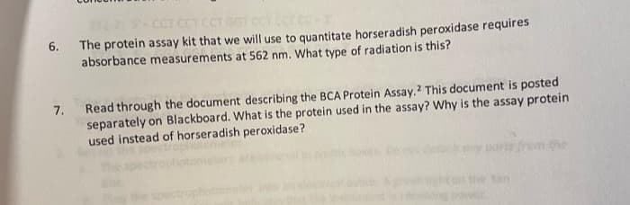 272-2 -
6. The protein assay kit that we will use to quantitate horseradish peroxidase requires
absorbance measurements at 562 nm. What type of radiation is this?
CCT CCT CCT GOT CCT CCT C
Read through the document describing the BCA Protein Assay.? This document is posted
separately on Blackboard. What is the protein used in the assay? Why is the assay protein
used instead of horseradish peroxidase?
7.
