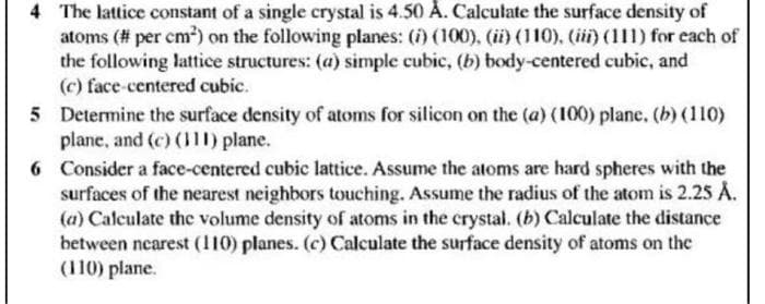 4 The lattice constant of a single crystal is 4.50 Å. Calculate the surface density of
atoms (# per cm²) on the following planes: (i) (100),. (ii) (110), (ii) (111) for each of
the following lattice structures: (a) simple cubic, (b) body-centered cubic, and
(c) face-centered cubic.
5 Determine the surface density of atoms for silicon on the (a) (100) plane. (b) (110)
plane, and (c) (111) plane.
6 Consider a face-centered cubic lattice. Assume the atoms are hard spheres with the
surfaces of the nearest neighbors touching. Assume the radius of the atom is 2.25 Å.
(a) Calculate the volume density of atoms in the crystal. (b) Calculate the distance
between nearest (110) planes. (c) Calculate the surface density of atoms on the
(110) plane.
