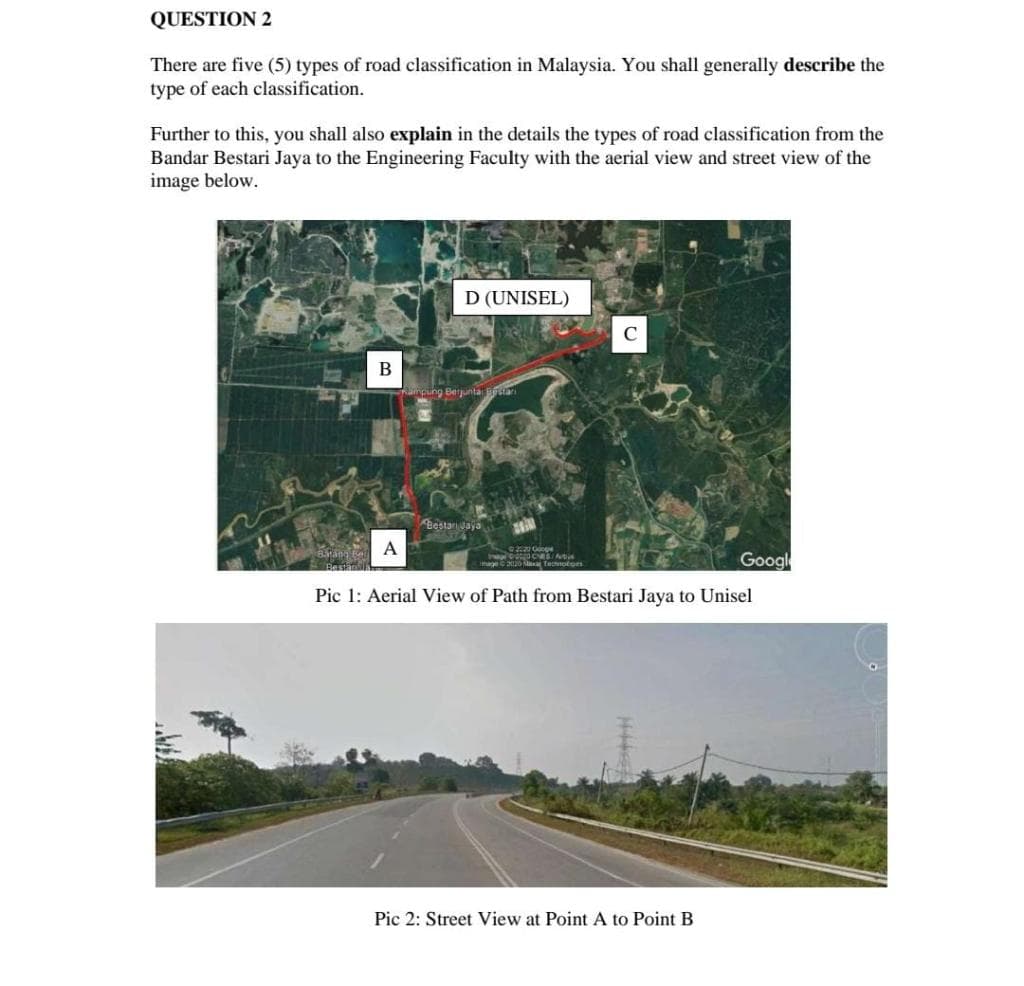 QUESTION 2
There are five (5) types of road classification in Malaysia. You shall generally describe the
type of each classification.
Further to this, you shall also explain in the details the types of road classification from the
Bandar Bestari Jaya to the Engineering Faculty with the aerial view and street view of the
image below.
D (UNISEL)
C
В
puing Berjuntai Bari
Bestanaya
A
Googl
Besta
mage 0 Na Tecotoes
Pic 1: Aerial View of Path from Bestari Jaya to Unisel
Pic 2: Street View at Point A to Point B
