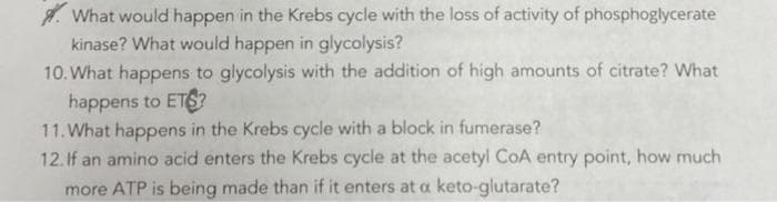 A. What would happen in the Krebs cycle with the loss of activity of phosphoglycerate
kinase? What would happen in glycolysis?
10. What happens to glycolysis with the addition of high amounts of citrate? What
happens to ETS?
11. What happens in the Krebs cycle with a block in fumerase?
12.If an amino acid enters the Krebs cycle at the acetyl CoA entry point, how much
more ATP is being made than if it enters at a keto-glutarate?
