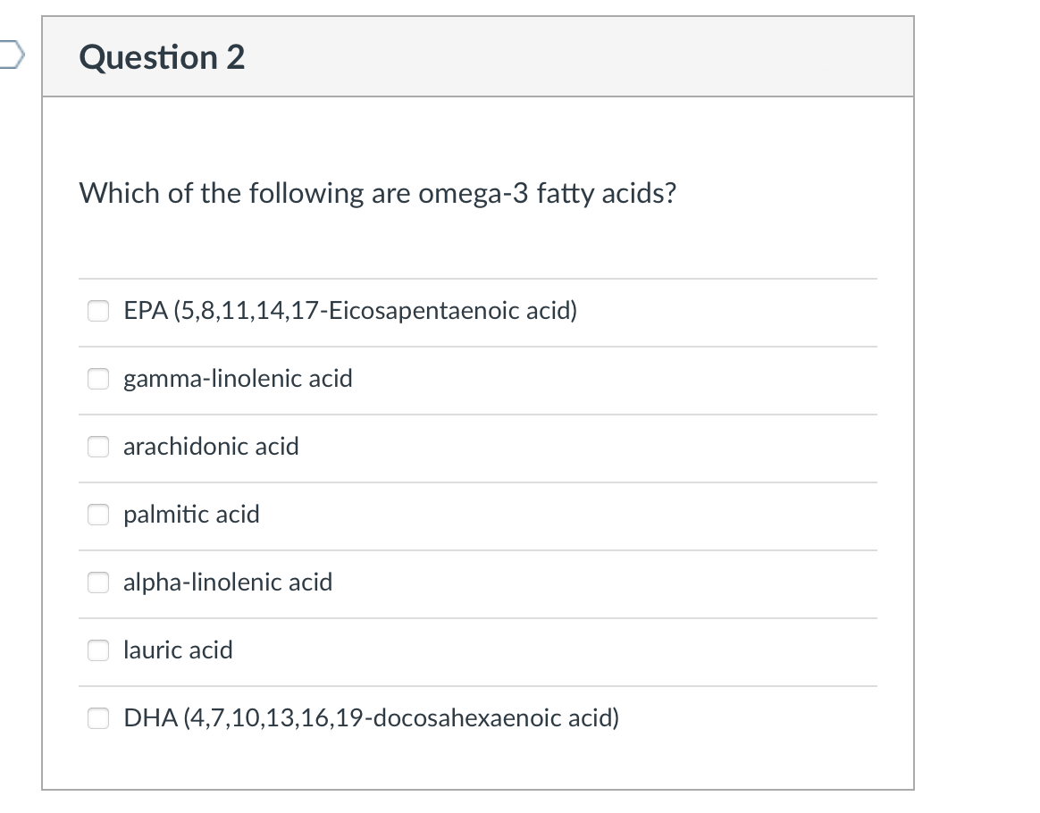 Question 2
Which of the following are omega-3 fatty acids?
EPA (5,8,11,14,17-Eicosapentaenoic acid)
gamma-linolenic acid
arachidonic acid
palmitic acid
alpha-linolenic acid
lauric acid
DHA (4,7,10,13,16,19-docosahexaenoic acid)

