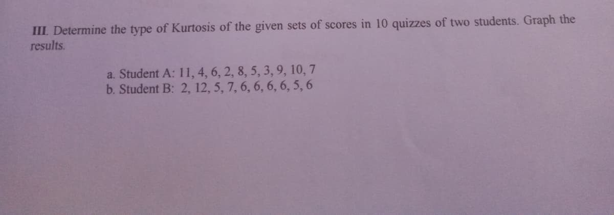 III. Determine the type of Kurtosis of the given sets of scores in 10 quizzes of two students. Graph the
results.
a. Student A: 11, 4, 6, 2, 8, 5, 3, 9, 10, 7
b. Student B: 2, 12, 5, 7, 6, 6, 6, 6, 5, 6
