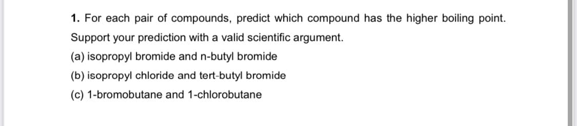1. For each pair of compounds, predict which compound has the higher boiling point.
Support your prediction with a valid scientific argument.
(a) isopropyl bromide and n-butyl bromide
(b) isopropyl chloride and tert-butyl bromide
(c) 1-bromobutane and 1-chlorobutane