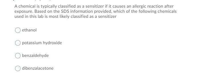 A chemical is typically classified as a sensitizer if it causes an allergic reaction after
exposure. Based on the SDS information provided, which of the following chemicals
used in this lab is most likely classified as a sensitizer
ethanol
potassium hydroxide
benzaldehyde
dibenzalacetone
