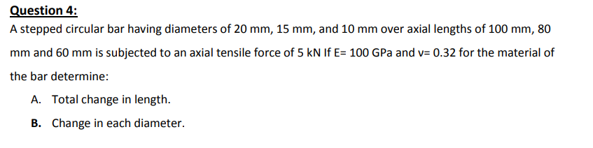 Question 4:
A stepped circular bar having diameters of 20 mm, 15 mm, and 10 mm over axial lengths of 100 mm, 80
mm and 60 mm is subjected to an axial tensile force of 5 kN If E= 100 GPa and v= 0.32 for the material of
the bar determine:
A. Total change in length.
B. Change in each diameter.
