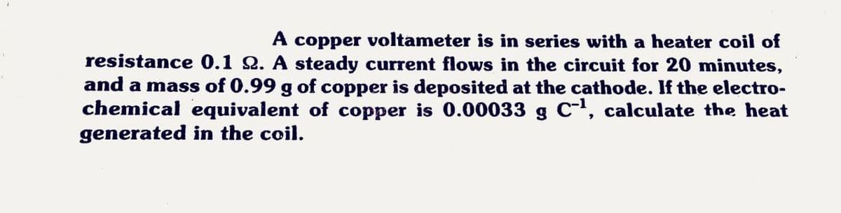 A copper voltameter is in series with a heater coil of
resistance 0.1 2. A steady current flows in the circuit for 20 minutes,
and a mass of 0.99 g of copper is deposited at the cathode. If the electro-
chemical equivalent of copper is 0.00033 g C, calculate the heat
generated in the coil.

