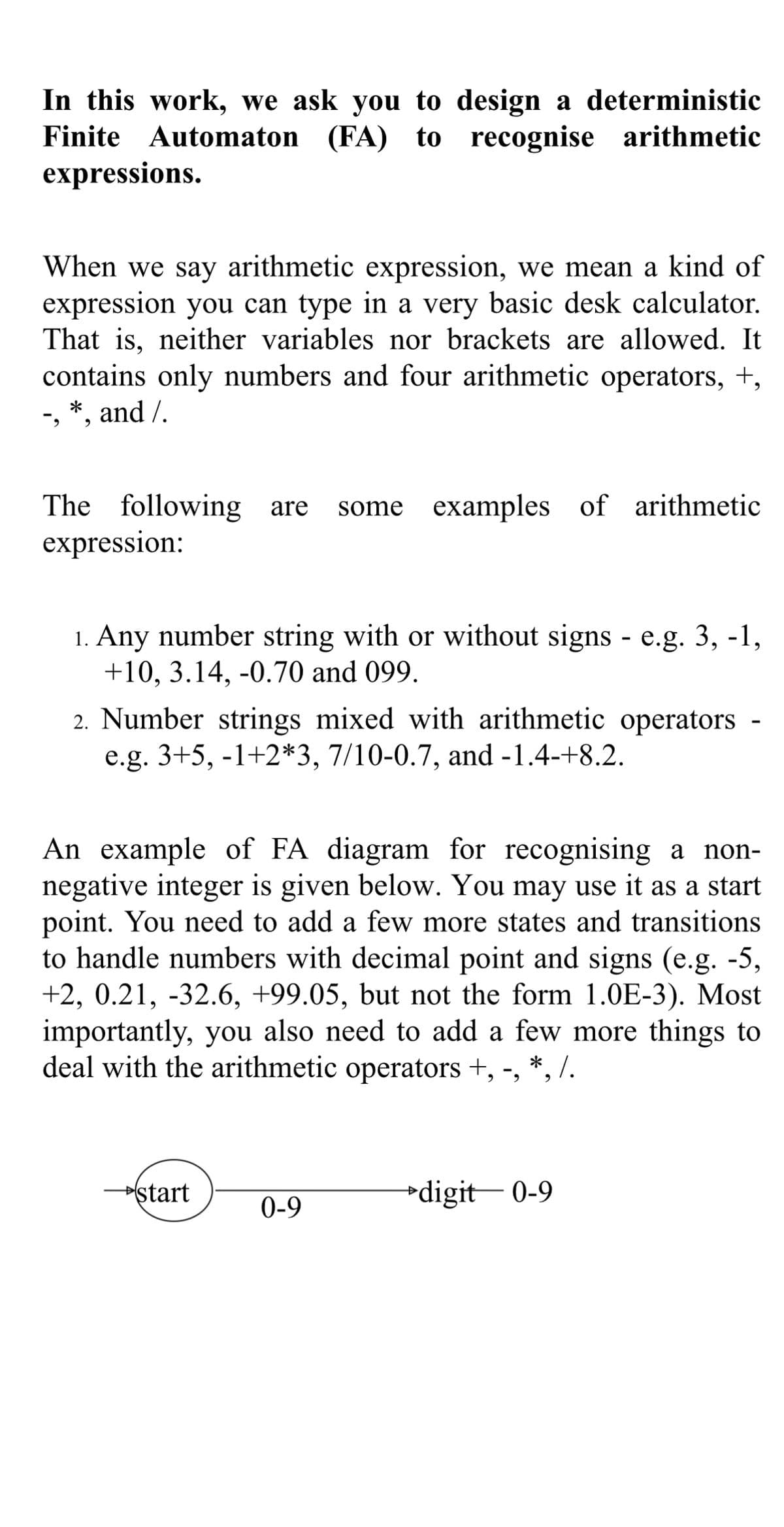 In this work, we ask you to design a deterministic
Finite Automaton (FA) to recognise arithmetic
expressions.
When we say arithmetic expression, we mean a kind of
expression you can type in a very basic desk calculator.
That is, neither variables nor brackets are allowed. It
contains only numbers and four arithmetic operators, +,
-, *, and /.
The following are some examples of arithmetic
expression:
1. Any number string with or without signs - e.g. 3, -1,
+10, 3.14, -0.70 and 099.
2. Number strings mixed with arithmetic operators
e.g. 3+5, -1+2*3, 7/10-0.7, and -1.4-+8.2.
An example of FA diagram for recognising a non-
negative integer is given below. You may use it as a start
point. You need to add a few more states and transitions
to handle numbers with decimal point and signs (e.g. -5,
+2, 0.21, -32.6, +99.05, but not the form 1.0E-3). Most
importantly, you also need to add a few more things to
deal with the arithmetic operators +, -, *, /.
→start
0-9
digit 0-9
