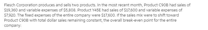 Flesch Corporation produces and sells two products. In the most recent month, Product C90B had sales of
S19,360 and variable expenses of $5,808. Product Y45E had sales of $17,600 and variable expenses of
S7,920. The fixed expenses of the entire company were S17,600. If the sales mix were to shift toward
Product C90B with total dollar sales remaining constant, the overall break-even point for the entire
company:
