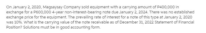 On January 2, 2020, Magsaysay Company sold equipment with a carrying amount of P400,000 in
exchange for a P600,000 4-year non-interest-bearing note due January 2, 2024. There was no established
exchange price for the equipment. The prevailing rate of interest for a note of this type at January 2, 2020
was 10%. What is the carrying value of the note receivable as of December 31, 2022 Statement of Financial
Position? Solutions must be in good accounting form.
