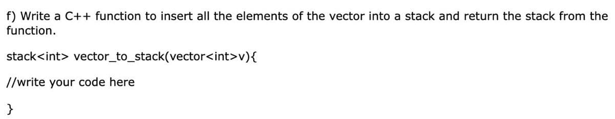 f) Write a C++ function to insert all the elements of the vector into a stack and return the stack from the
function.
stack<int> vector_to_stack(vector<int>v){
//write your code here
}
