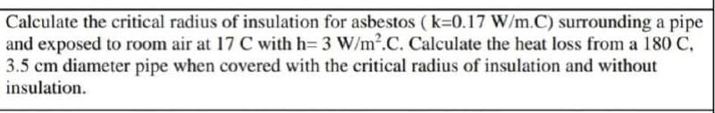 Calculate the critical radius of insulation for asbestos (k=0.17 W/m.C) surrounding a pipe
and exposed to room air at 17 C with h= 3 W/m².C. Calculate the heat loss from a 180 C,
3.5 cm diameter pipe when covered with the critical radius of insulation and without
insulation.