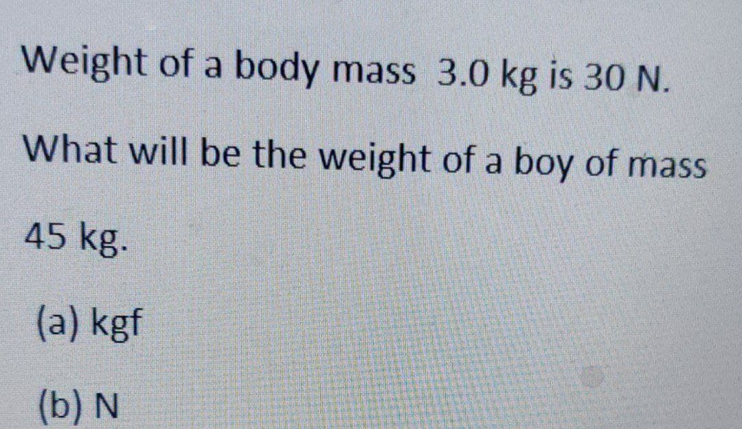 Weight of a body mass 3.0 kg is 30 N.
What will be the weight of a boy of mass
45 kg.
(a) kgf
(b) N