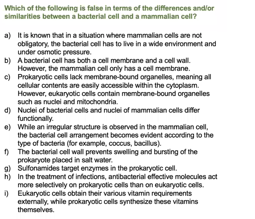Which of the following is false in terms of the differences and/or
similarities between a bacterial cell and a mammalian cell?
a) It is known that in a situation where mammalian cells are not
obligatory, the bacterial cell has to live in a wide environment and
under osmotic pressure.
b) A bacterial cell has both a cell membrane and a cell wall.
However, the mammalian cell only has a cell membrane.
c) Prokaryotic cells lack membrane-bound organelles, meaning all
cellular contents are easily accessible within the cytoplasm.
However, eukaryotic cells contain membrane-bound organelles
such as nuclei and mitochondria.
d) Nuclei of bacterial cells and nuclei of mammalian cells differ
functionally.
e) While an irregular structure is observed in the mammalian cell,
the bacterial cell arrangement becomes evident according to the
type of bacteria (for example, coccus, bacillus).
f) The bacterial cell wall prevents swelling and bursting of the
prokaryote placed in salt water.
g) Sulfonamides target enzymes in the prokaryotic cell.
h) In the treatment of infections, antibacterial effective molecules act
more selectively on prokaryotic cells than on eukaryotic cells.
i) Eukaryotic cells obtain their various vitamin requirements
externally, while prokaryotic cells synthesize these vitamins
themselves.
