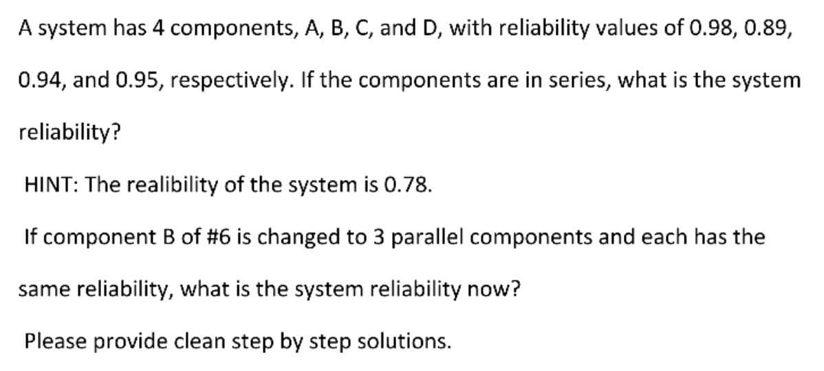 A system has 4
components, A, B, C, and D, with reliability values of 0.98, 0.89,
0.94, and 0.95, respectively. If the components are in series, what is the system
reliability?
HINT: The realibility of the system is 0.78.
If component B of #6 is changed to 3 parallel components and each has the
same reliability, what is the system reliability now?
Please provide clean step by step solutions.
