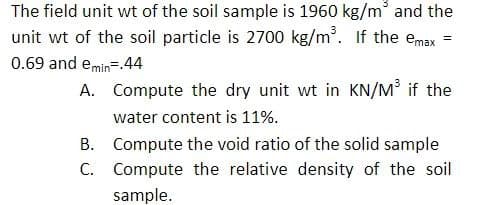 The field unit wt of the soil sample is 1960 kg/m³ and the
unit wt of the soil particle is 2700 kg/m³. If the emax
=
0.69 and emin=.44
A.
Compute the dry unit wt in KN/M³ if the
water content is 11%.
B. Compute the void ratio of the solid sample
Compute the relative density of the soil
sample.
C.