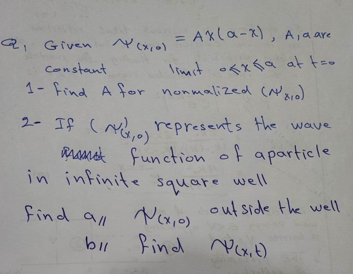 a
Q₁ Given
= AX (a-x), A, a are
=
limit ofxña at tro
~ (x, 0)
Constant
1- Find A for normalized (NX, o)
2- If (AV₁0) represents the wave
function of aparticle
find all
bil
in infinite square well
outside the well
N(x,0)
find (x, t)